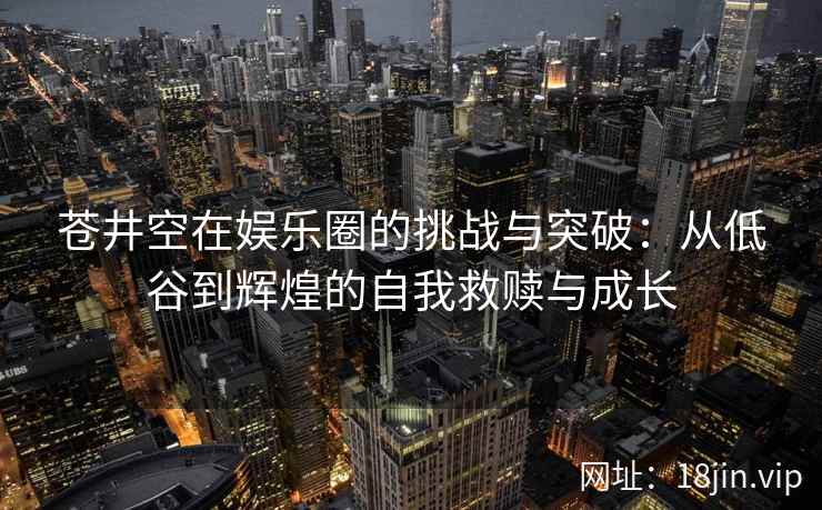 苍井空在娱乐圈的挑战与突破：从低谷到辉煌的自我救赎与成长
