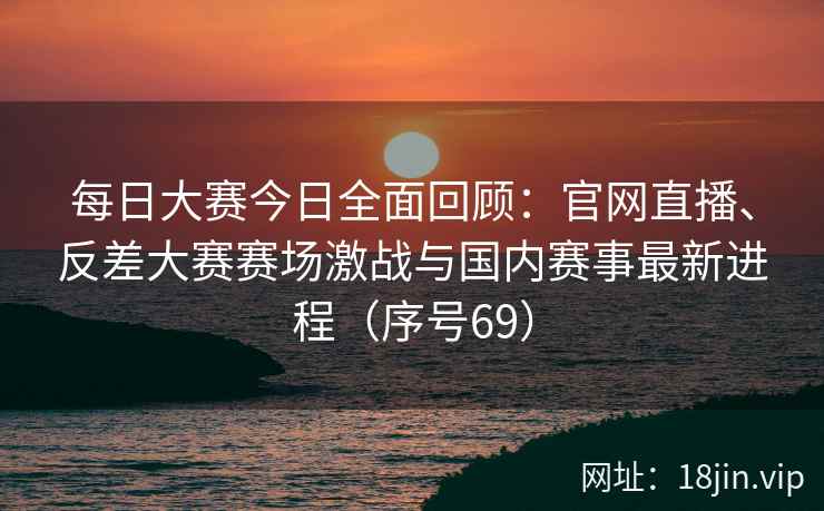 每日大赛今日全面回顾：官网直播、反差大赛赛场激战与国内赛事最新进程（序号69）  第2张