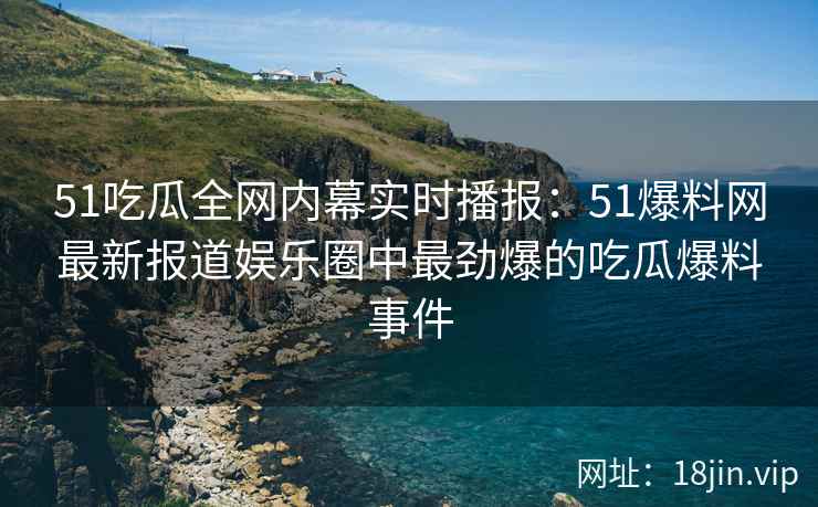 51吃瓜全网内幕实时播报：51爆料网最新报道娱乐圈中最劲爆的吃瓜爆料事件