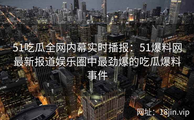 51吃瓜全网内幕实时播报：51爆料网最新报道娱乐圈中最劲爆的吃瓜爆料事件  第2张