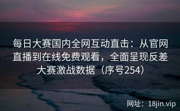 每日大赛国内全网互动直击：从官网直播到在线免费观看，全面呈现反差大赛激战数据（序号254）
