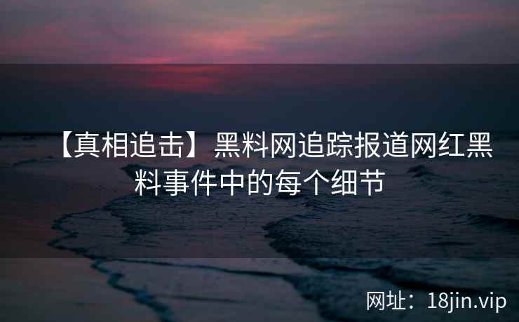 【真相追击】黑料网追踪报道网红黑料事件中的每个细节