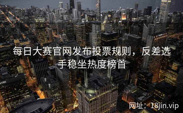 每日大赛官网发布投票规则，反差选手稳坐热度榜首