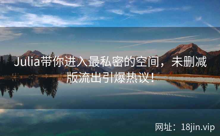 Julia带你进入最私密的空间，未删减版流出引爆热议！  第2张