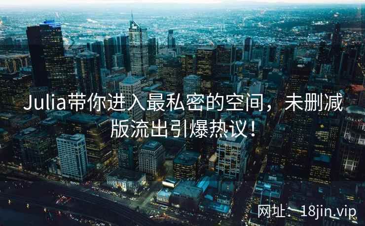 Julia带你进入最私密的空间，未删减版流出引爆热议！
