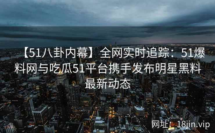 【51八卦内幕】全网实时追踪：51爆料网与吃瓜51平台携手发布明星黑料最新动态