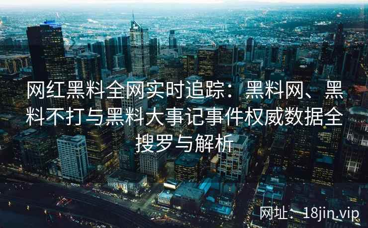 网红黑料全网实时追踪：黑料网、黑料不打与黑料大事记事件权威数据全搜罗与解析  第2张