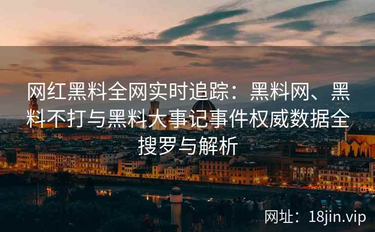 网红黑料全网实时追踪：黑料网、黑料不打与黑料大事记事件权威数据全搜罗与解析