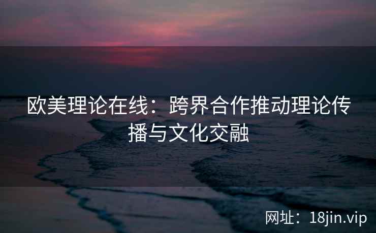 欧美理论在线：跨界合作推动理论传播与文化交融  第2张