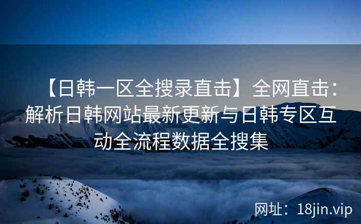 【日韩一区全搜录直击】全网直击：解析日韩网站最新更新与日韩专区互动全流程数据全搜集