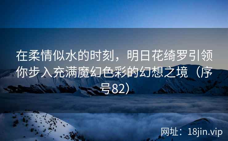 在柔情似水的时刻，明日花绮罗引领你步入充满魔幻色彩的幻想之境（序号82）