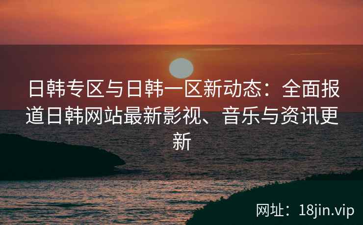 日韩专区与日韩一区新动态：全面报道日韩网站最新影视、音乐与资讯更新  第1张