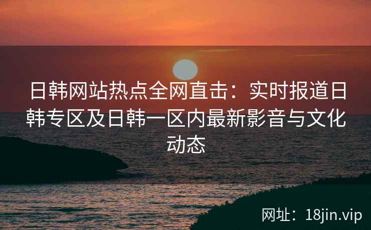日韩网站热点全网直击：实时报道日韩专区及日韩一区内最新影音与文化动态