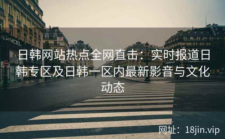 日韩网站热点全网直击：实时报道日韩专区及日韩一区内最新影音与文化动态