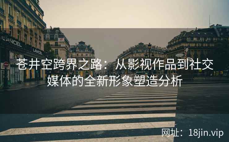 苍井空跨界之路：从影视作品到社交媒体的全新形象塑造分析  第1张