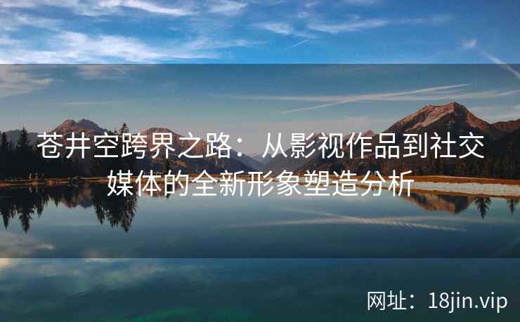 苍井空跨界之路：从影视作品到社交媒体的全新形象塑造分析  第2张