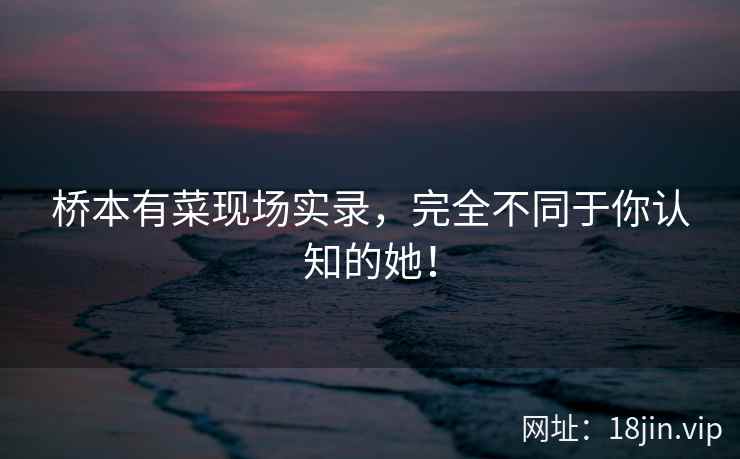 桥本有菜现场实录，完全不同于你认知的她！  第2张