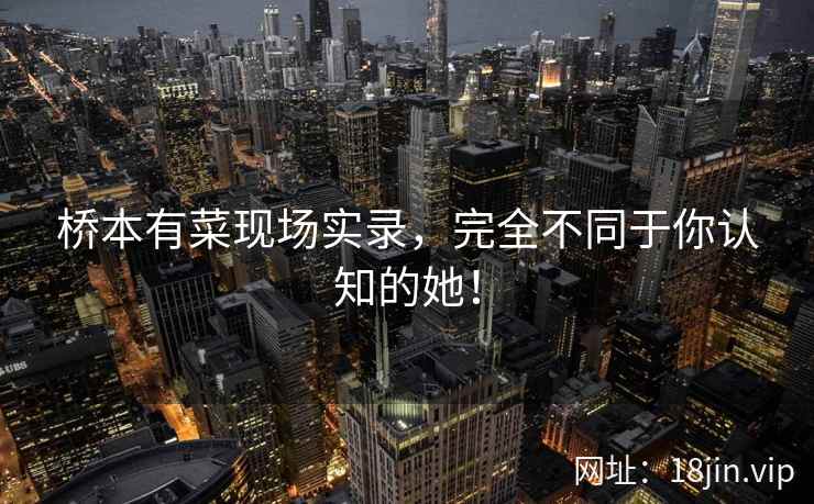 桥本有菜现场实录，完全不同于你认知的她！  第1张